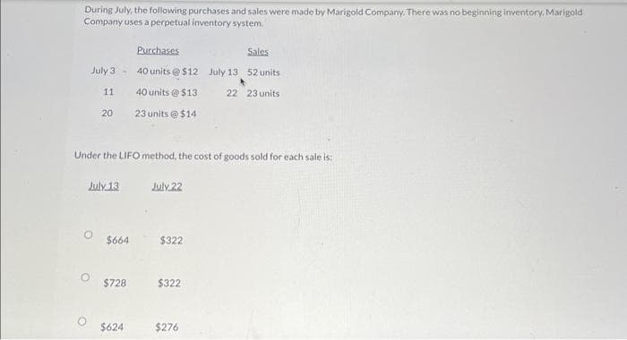 During July, the following purchases and sales were made by Marigold Company. There was no beginning inventory. Marigold
Company uses a perpetual inventory system.
July 3-
11
20
Under the LIFO method, the cost of goods sold for each sale is:
July 13
$664
$728
Purchases
Sales
40 units@ $12 July 13 52 units
40 units @ $13
22 23 units
23 units @ $14
$624
July 22
$322
$322
$276
