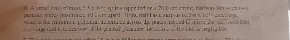 6. A small ball of mass 2.5 x 10-4 kg is suspended on a 70.0 cm string, halfway between two
parallel plates positioned 10.0 cm apart. If the ball has a surplus of 3.6 x 1012 electrons,
what is the minimum potential difference across the plates needed to move the ball such that
it swings and touches one of the plates? (Assume the radius of the ball is negligible.
7 Th
nno tolog off at 25 mio at 550 to the
TL