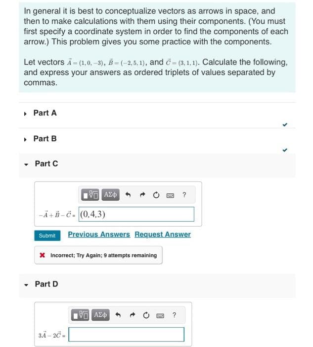 In general it is best to conceptualize vectors as arrows in space, and
then to make calculations with them using their components. (You must
first specify a coordinate system in order to find the components of each
arrow.) This problem gives you some practice with the components.
Let vectors A = (1,0, -3), B=(-2,5,1), and =(3,1,1). Calculate the following,
and express your answers as ordered triplets of values separated by
commas.
▸ Part A
▸ Part B
Part C
-A+B-C-(0,4,3)
Submit
15. ΑΣΦ
Part D
* Incorrect; Try Again; 9 attempts remaining
3A-2C -
Previous Answers Request Answer
195] ΑΣΦ
?
BHO ?