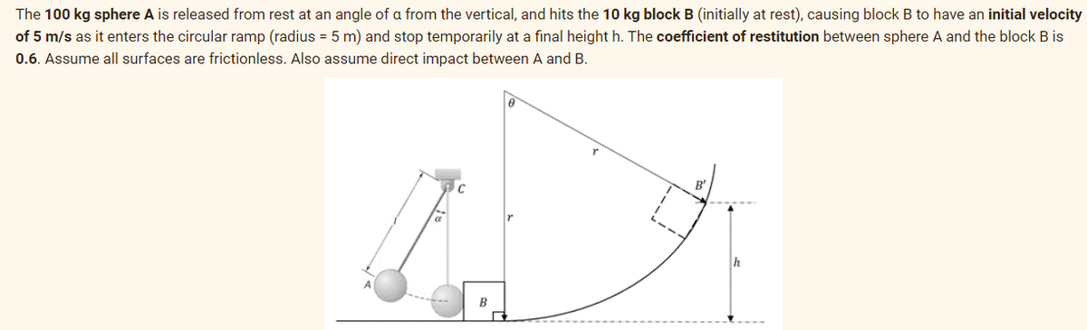 The 100 kg sphere A is released from rest at an angle of a from the vertical, and hits the 10 kg block B (initially at rest), causing block B to have an initial velocity
of 5 m/s as it enters the circular ramp (radius = 5 m) and stop temporarily at a fınal height h. The coefficient of restitution between sphere A and the block B is
0.6. Assume all surfaces are frictionless. Also assume direct impact between A and B.
h
B
