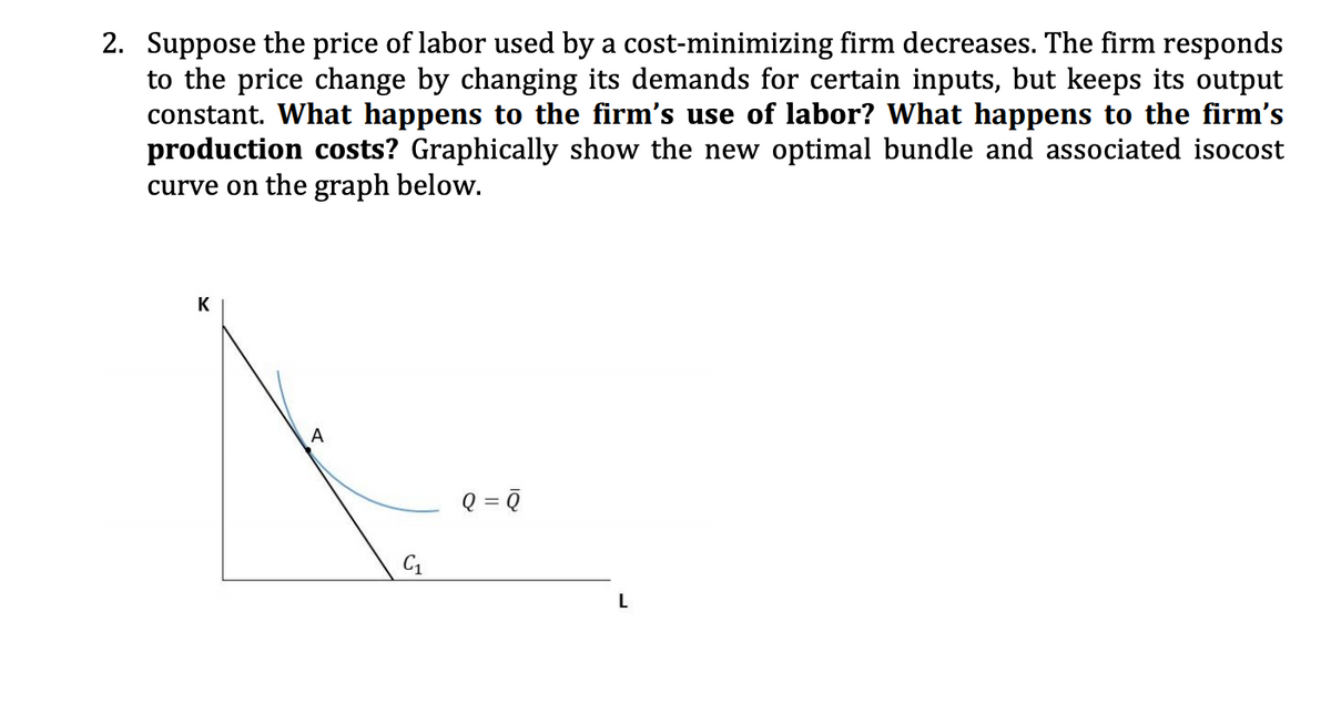 2. Suppose the price of labor used by a cost-minimizing firm decreases. The firm responds
to the price change by changing its demands for certain inputs, but keeps its output
constant. What happens to the firm's use of labor? What happens to the firm's
production costs? Graphically show the new optimal bundle and associated isocost
curve on the graph below.
K
A
Q = ?
%3D
C1
L
