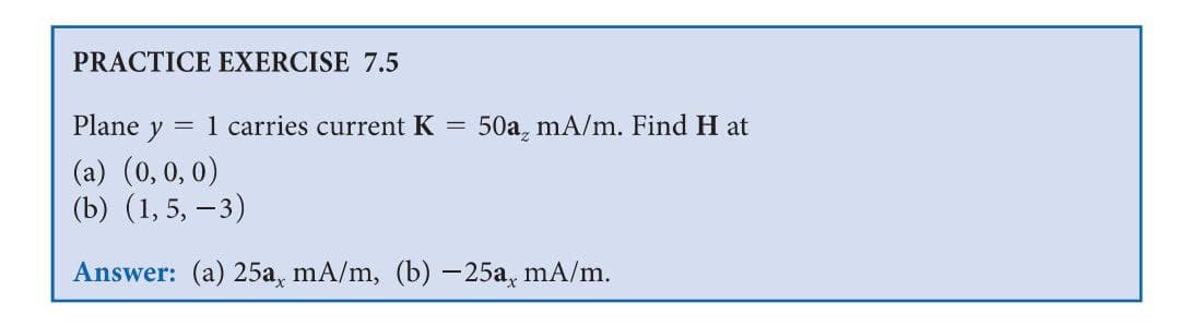 PRACTICE EXERCISE 7.5
Plane y
= 1 carries current K
50a, mA/m. Find H at
(a) (0,0, 0)
(b) (1, 5, –3)
Answer: (a) 25a, mA/m, (b) -25a, mA/m.
