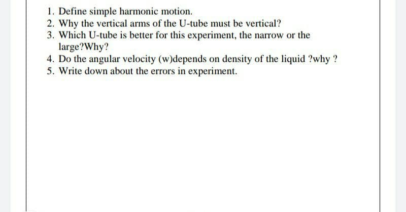 1. Define simple harmonic motion.
2. Why the vertical arms of the U-tube must be vertical?
3. Which U-tube is better for this experiment, the narrow or the
large?Why?
4. Do the angular velocity (w)depends on density of the liquid ?why ?
5. Write down about the errors in experiment.
