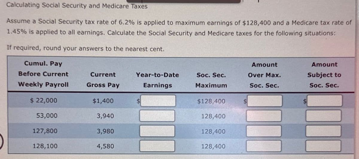 Calculating Social Security and Medicare Taxes
Assume a Social Security tax rate of 6.2% is applied to maximum earnings of $128,400 and a Medicare tax rate of
1.45% is applied to all earnings. Calculate the Social Security and Medicare taxes for the following situations:
If required, round your answers to the nearest cent.
Cumul. Pay
Before Current
Amount
Amount
Current
Weekly Payroll
Gross Pay
Year-to-Date
Earnings
Soc. Sec.
Maximum
Over Max.
Soc. Sec.
Subject to
Soc. Sec.
$ 22,000
$1,400
$128,400
53,000
3,940
128,400
127,800
3,980
128,400
128,100
4,580
128,400