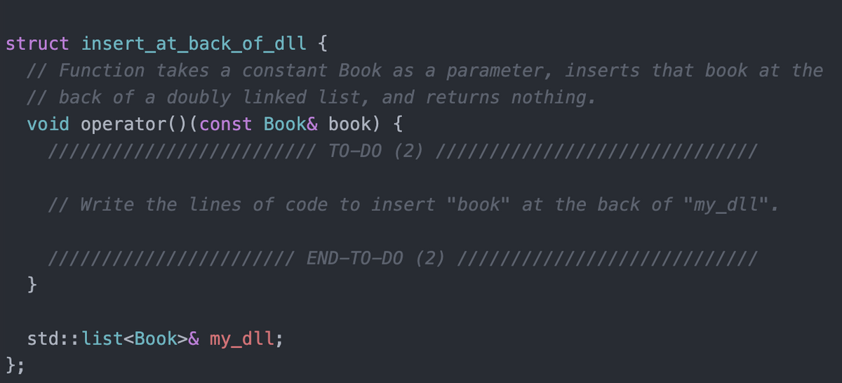 struct insert_at_back_of_dll {
// Function takes a constant Book as a parameter, inserts that book at the
// back of a doubly linked list, and returns nothing.
void operator()(const Book& book) {
/ // TO-DO (2) ||||
// Write the lines of code to insert "book" at the back of "my_dll".
//
// // END-TO-DO (2) |||
}
std::list<Book>& my_dll;
};
