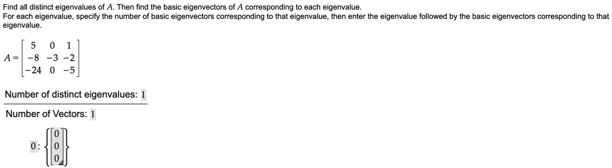 Find all distinct eigenvalues of A. Then find the basic eigenvectors of A corresponding to each eigenvalue.
For each eigenvalue, specify the number of basic eigenvectors corresponding to that eigenvalue, then enter the eigenvalue followed by the basic eigenvectors corresponding to that
eigenvalue.
1
A =
-8 -3 -2
-24 0 -5
Number of distinct eigenvalues: 1
Number of Vectors: 1
0:
0.

