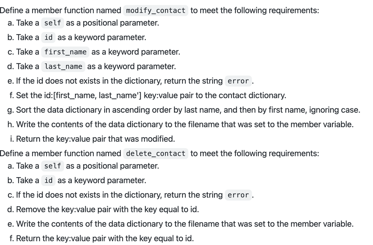 Define a member function named modify_contact to meet the following requirements:
a. Take a self as a positional parameter.
b. Take a id as a keyword parameter.
c. Take a first_name as a keyword parameter.
d. Take a last_name as a keyword parameter.
e. If the id does not exists in the dictionary, return the string error.
f. Set the id:[first_name, last_name'] key:value pair to the contact dictionary.
g. Sort the data dictionary in ascending order by last name, and then by first name, ignoring case.
h. Write the contents of the data dictionary to the filename that was set to the member variable.
i. Return the key:value pair that was modified.
Define a member function named delete_contact to meet the following requirements:
a. Take a self as a positional parameter.
b. Take a id as a keyword parameter.
c. If the id does not exists in the dictionary, return the string error.
d. Remove the key:value pair with the key equal to id.
e. Write the contents of the data dictionary to the filename that was set to the member variable.
f. Return the key:value pair with the key equal to id.
