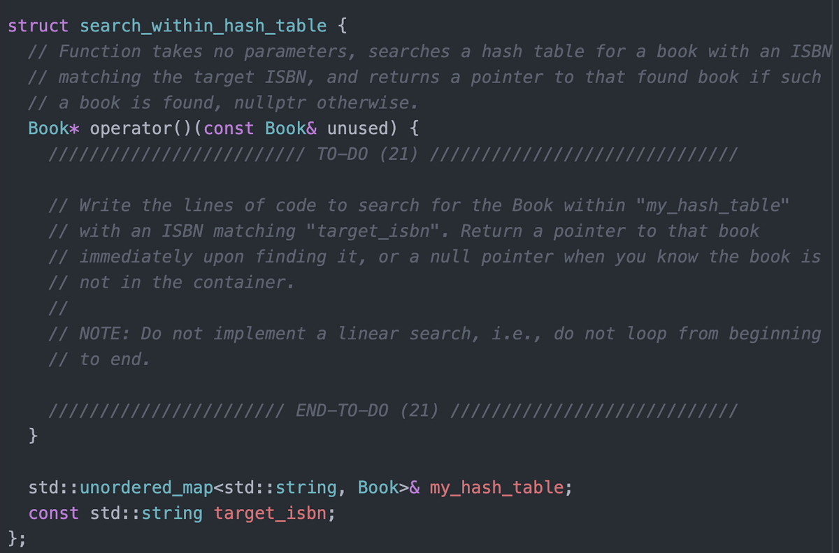 struct search_within_hash_table {
// Function takes no parameters, searches a hash table for a book with an ISBN
// matching the target ISBN, and returns a pointer to that found book if such
// a book is found, nullptr otherwise.
Book* operator()(const Book& unused) {
//// TO-DO (21) |||
(/ ////
// Write the lines of code to search for the Book within "my_hash_table"
// with an ISBN matching "target_isbn". Return a pointer to that book
// immediately upon finding it, or a null pointer when you know the book is
// not in the container.
//
// NOTE: Do not implement a linear search, i.e., do not loop from beginning
// to end.
///// END-TO-DO (21) |||//
////
}
std::unordered_map<std::string, Book>& my_hash_table;
const std::string target_isbn;
};
