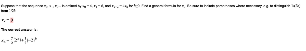 Suppose that the sequence x0, x₁, x2... is defined by x0 = 4, x₁ = 6, and xk+2 = 4xk for k≥0. Find a general formula for xk. Be sure to include parentheses where necessary, e.g. to distinguish 1/(2k)
from 1/2k.
xk 0
=
The correct answer is:
=
= (2k)+1/(-2)*
xx
