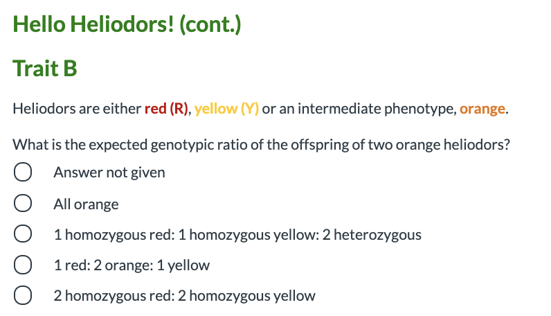 Hello Heliodors! (cont.)
Trait B
Heliodors are either red (R), yellow (Y) or an intermediate phenotype, orange.
What is the expected genotypic ratio of the offspring of two orange heliodors?
Answer not given
All orange
1 homozygous red: 1 homozygous yellow: 2 heterozygous
1 red: 2 orange: 1 yellow
2 homozygous red: 2 homozygous yellow
