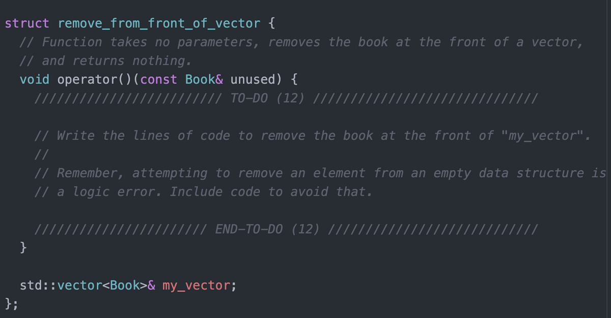 struct remove_from_front_of_vector {
// Function takes no parameters, removes the book at the front of a vector,
// and returns nothing.
void operator()(const Book& unused) {
(/// TO-DO (12) |||||
// //
// Write the lines of code to remove the book at the front of "my_vector".
//
// Remember, attempting to remove an element from an empty data structure is
// a logic error. Include code to avoid that.
//// END-TO-DO (12) /||,
}
std::vector<Book>& my_vector;
};
