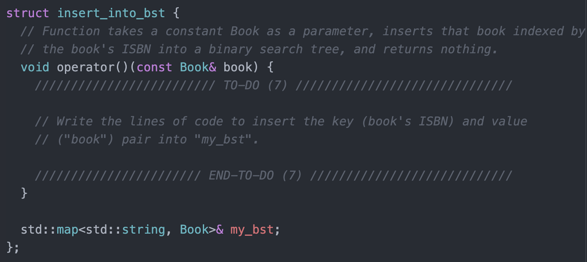 struct insert_into_bst {
// Function takes a constant Book as a parameter, inserts that book indexed by
// the book's ISBN into a binary search tree, and returns nothing.
void operator()(const Book& book) {
// // TO-DO (7) |||
/////
// Write the lines of code to insert the key (book's ISBN) and value
// ("book") pair into "my_bst".
END-TO-DO (7) |
}
std::map<std::string, Book>& my_bst;
};

