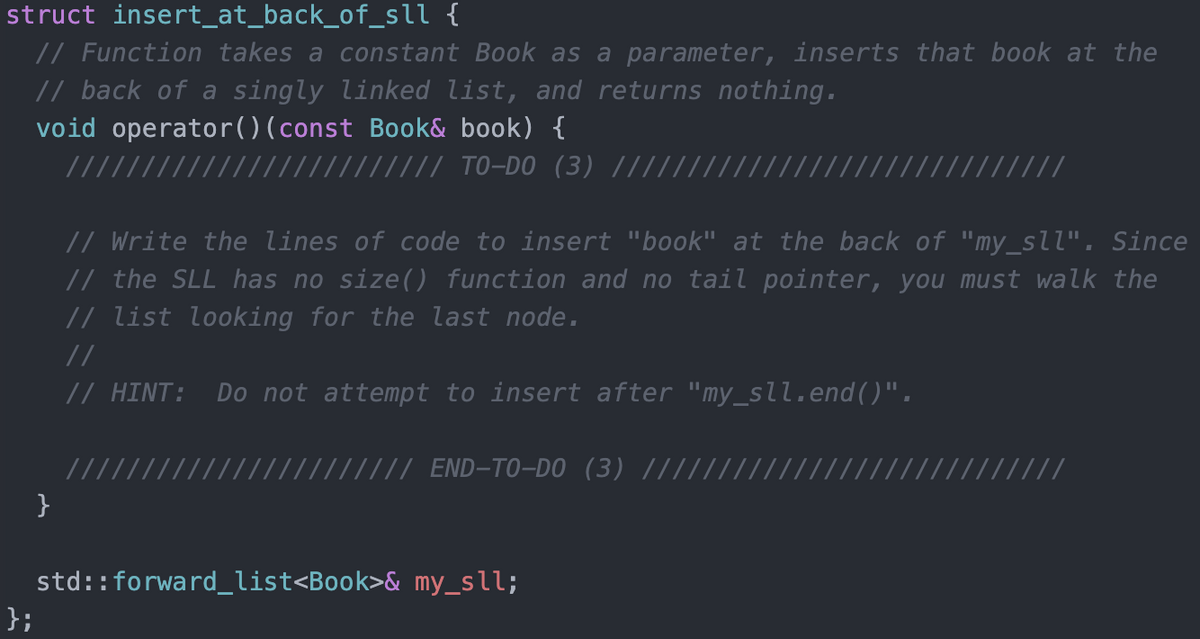 struct insert_at_back_of_sll {
// Function takes a constant Book as a parameter, inserts that book at the
// back of a singly linked list, and returns nothing.
void operator()(const Book& book) {
/// TO-DO (3)
///
// Write the lines of code to insert "book" at the back of "my_sll". Since
// the SLL has no size() function and no tail pointer, you must walk the
// list looking for the last node.
//
// HINT: Do not attempt to insert after "my_sll.end()".
//
///// END-T0-DO (3) ||||//
}
std::forward_list<Book>& my_sll;
};
