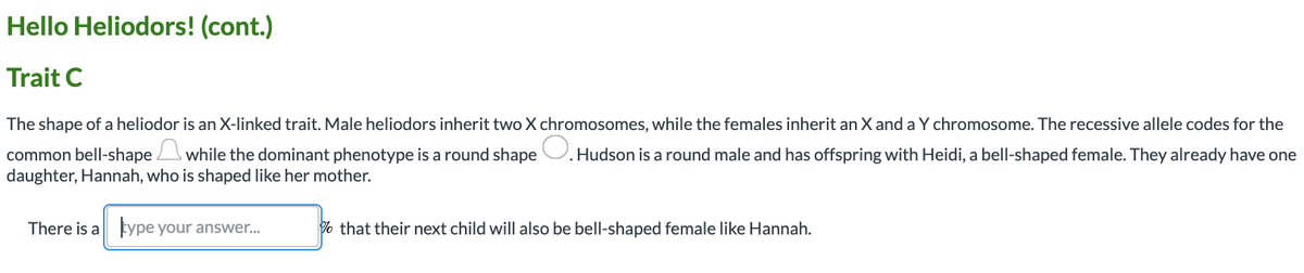 Hello Heliodors! (cont.)
Trait C
The shape of a heliodor is an X-linked trait. Male heliodors inherit two X chromosomes, while the females inherit an X and a Y chromosome. The recessive allele codes for the
common bell-shape while the dominant phenotype is a round shape U. Hudson is a round male and has offspring with Heidi, a bell-shaped female. They already have one
daughter, Hannah, who is shaped like her mother.
There is a type your answer..
% that their next child will also be bell-shaped female like Hannah.
