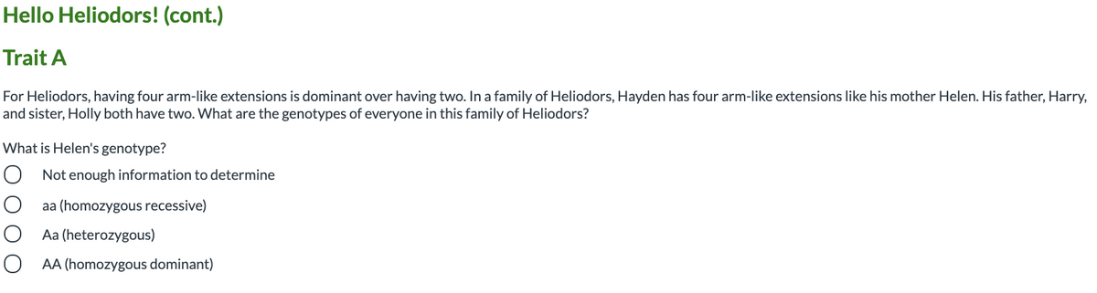 Hello Heliodors! (cont.)
Trait A
For Heliodors, having four arm-like extensions is dominant over having two. In a family of Heliodors, Hayden has four arm-like extensions like his mother Helen. His father, Harry,
and sister, Holly both have two. What are the genotypes of everyone in this family of Heliodors?
What is Helen's genotype?
O Not enough information to determine
aa (homozygous recessive)
Aa (heterozygous)
O AA (homozygous dominant)
