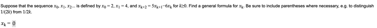 Suppose that the sequence x0, x₁, x2... is defined by xo = 2, x₁ = 4, and xk+2 = 5xk+1−6xê for k≥0. Find a general formula for xx. Be sure to include parentheses where necessary, e.g. to distinguish
1/(2k) from 1/2k.
xk = 0