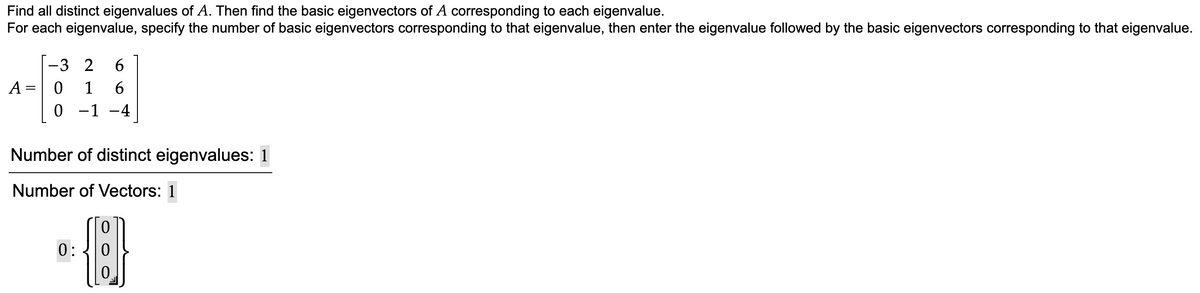 Find all distinct eigenvalues of A. Then find the basic eigenvectors of A corresponding to each eigenvalue.
For each eigenvalue, specify the number of basic eigenvectors corresponding to that eigenvalue, then enter the eigenvalue followed by the basic eigenvectors corresponding to that eigenvalue.
A=
=
-3 2 6
0 1 6
0 −1 -4
Number of distinct eigenvalues: 1
Number of Vectors: 1
0:
圓
0