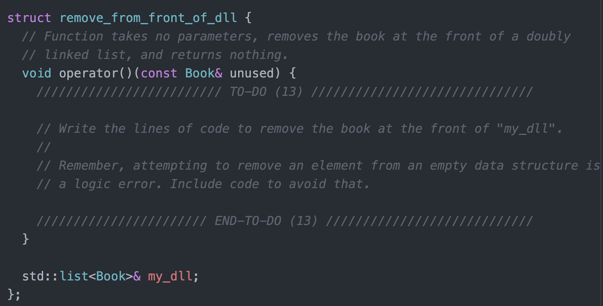 struct remove_from_front_of_dll {
// Function takes no parameters, removes the book at the front of a doubly
// linked list, and returns nothing.
void operator()(const Book& unused) {
//// TO-DO (13) ||||
// Write the lines of code to remove the book at the front of "my_dll",
//
// Remember, attempting to remove an element from an empty data structure is
// a logic error. Include code to avoid that.
///// END-TO-DO (13) ////
}
std::list<Book>& my_dll;
};
