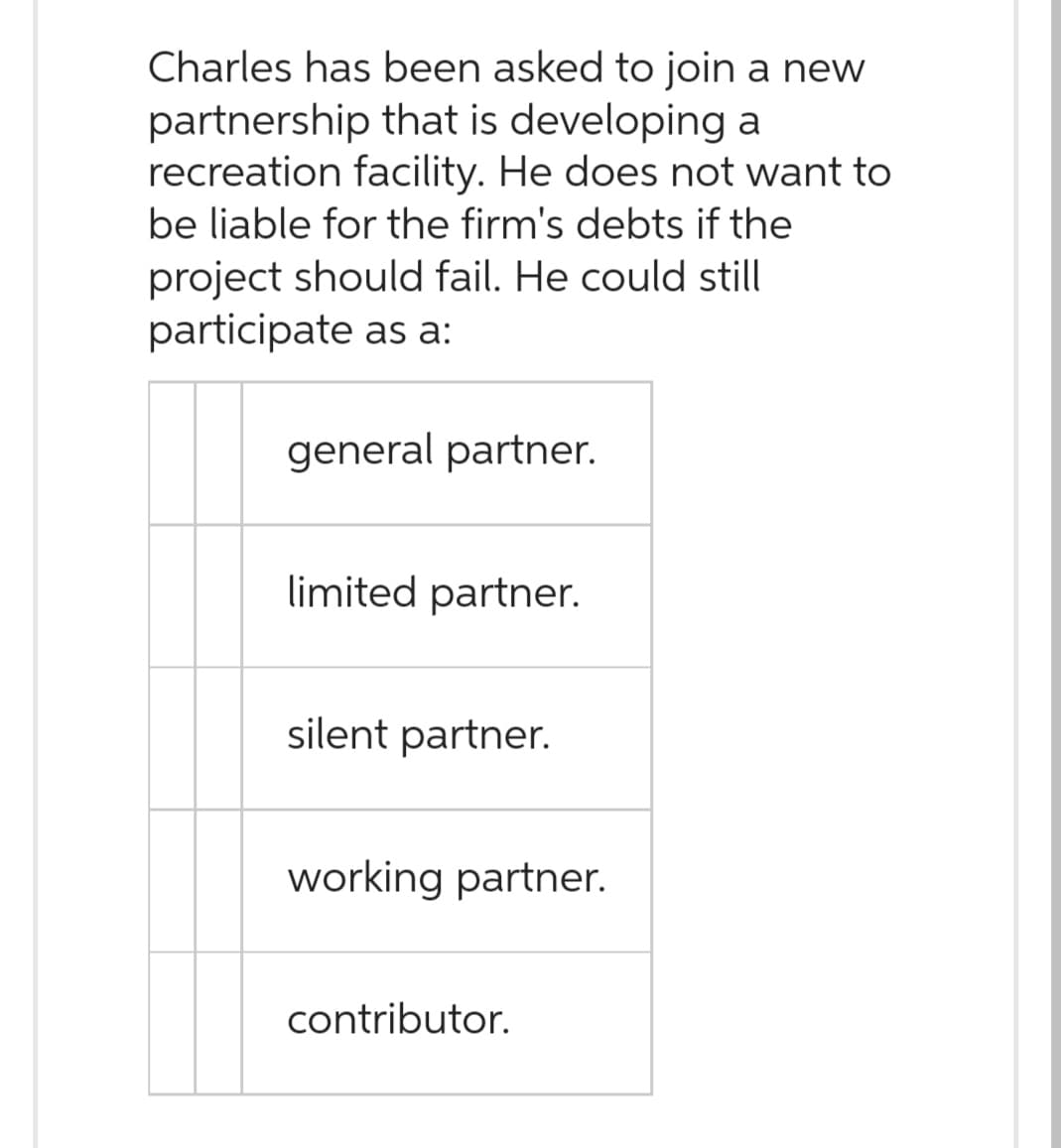 Charles has been asked to join a new
partnership that is developing a
recreation facility. He does not want to
be liable for the firm's debts if the
project should fail. He could still
participate as a:
general partner.
limited partner.
silent partner.
working partner.
contributor.