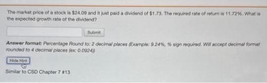 The market price of a stock is $24.09 and it just paid a dividend of $1.73. The required rate of return is 11.72%. What is
the expected growth rate of the dividend?
Submit
Answer format: Percentage Round to: 2 decimal places (Example: 9.24%, % sign required. Will accept decimal format
rounded to 4 decimal places (ex: 0.0924))
Hide Hint
Similar to CSD Chapter 7 #13