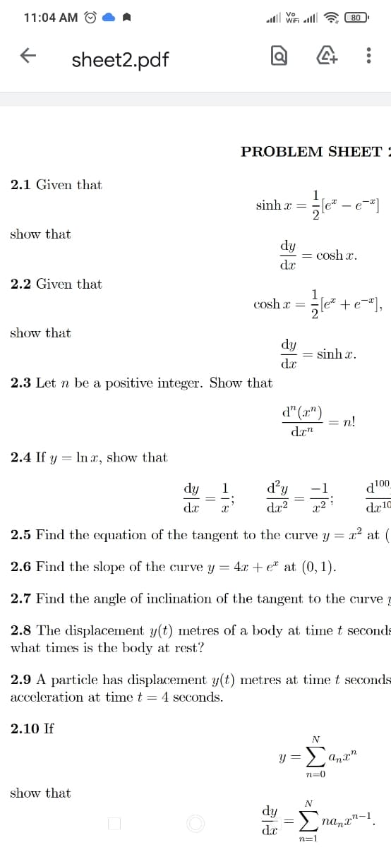 11:04 AM O
80
sheet2.pdf
PROBLEM SHEET 5
2.1 Given that
sinh x =
- e-*
show that
dy
= cosh x.
dx
2.2 Given that
1
+e-"],
2
cosh r
show that
dy
= sinh x.
dx
2.3 Let n be a positive integer. Show that
d" (r")
= n!
drn
2.4 If y = In x, show that
dy
1
d'y
d100
-1
dx
da?
x2
dr10
2.5 Find the equation of the tangent to the curve
= x? at (
2.6 Find the slope of the curve y = 4.x + e at (0, 1).
2.7 Find the angle of inclination of the tangent to the curve
2.8 The displacement y(t) metres of a body at time t seconds
what times is the body at rest?
2.9 A particle has displacement y(t) metres at time t seconds
acceleration at time t = 4 seconds.
2.10 If
N
Σ
y =
anx"
n=0
show that
dy
nana"-1
da
n=1
