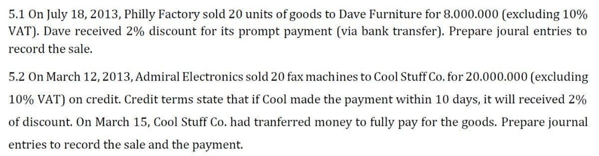 5.1 On July 18, 2013, Philly Factory sold 20 units of goods to Dave Furniture for 8.000.000 (excluding 10%
VAT). Dave received 2% discount for its prompt payment (via bank transfer). Prepare joural entries to
record the sale.
5.2 On March 12, 2013, Admiral Electronics sold 20 fax machines to Cool Stuff Co. for 20.000.000 (excluding
10% VAT) on credit. Credit terms state that if Cool made the payment within 10 days, it will received 2%
of discount. On March 15, Cool Stuff Co. had tranferred money to fully pay for the goods. Prepare journal
entries to record the sale and the payment.
