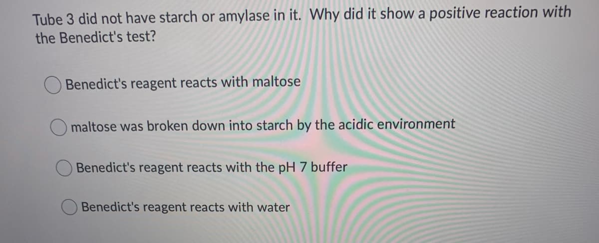 Tube 3 did not have starch or amylase in it. Why did it show a positive reaction with
the Benedict's test?
Benedict's reagent reacts with maltose
maltose was broken down into starch by the acidic environment
Benedict's reagent reacts with the pH 7 buffer
Benedict's reagent reacts with water
