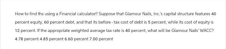 How to find ths using a Financial calculator!! Suppose that Glamour Nails, Inc.'s capital structure features 40
percent equity, 60 percent debt, and that its before-tax cost of debt is 5 percent, while its cost of equity is
12 percent. If the appropriate weighted average tax rate is 40 percent, what will be Glamour Nails' WACC?
4.78 percent 4.85 percent 6.60 percent 7.00 percent