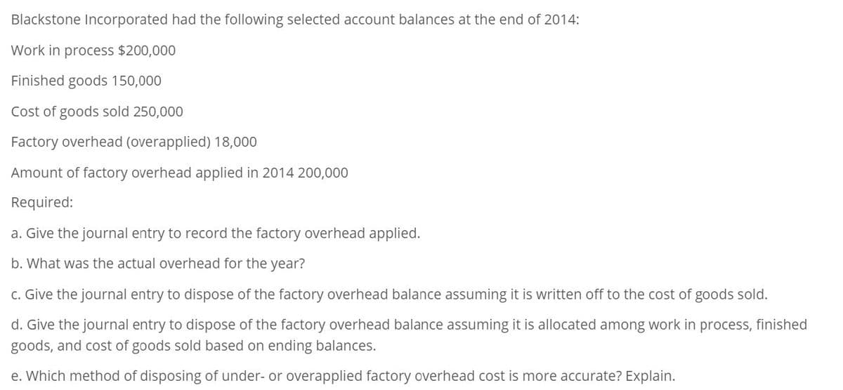 Blackstone Incorporated had the following selected account balances at the end of 2014:
Work in process $200,000
Finished goods 150,000
Cost of goods sold 250,000
Factory overhead (overapplied) 18,000
Amount of factory overhead applied in 2014 200,000
Required:
a. Give the journal entry to record the factory overhead applied.
b. What was the actual overhead for the year?
c. Give the journal entry to dispose of the factory overhead balance assuming it is written off to the cost of goods sold.
d. Give the journal entry to dispose of the factory overhead balance assuming it is allocated among work in process, finished
goods, and cost of goods sold based on ending balances.
e. Which method of disposing of under- or overapplied factory overhead cost is more accurate? Explain.