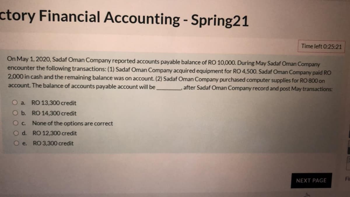 ctory Financial Accounting - Spring21
Time left 0:25:21
On May 1, 2020, Sadaf Oman Company reported accounts payable balance of RO 10,000. During May Sadaf Oman Company
encounter the following transactions: (1) Sadaf Oman Company acquired equipment for RO 4,500. Sadaf Oman Company paid RO
2,000 in cash and the remaining balance was on account. (2) Sadaf Oman Company purchased computer supplies for RO 800 on
account. The balance of accounts payable account will be
after Sadaf Oman Company record and post May transactions:
O a.
RO 13,300 credit
Ob. RO 14,300 credit
O c. None of the options are correct
O d. RO 12,300 credit
Oe. RO 3,300 credit
NEXT PAGE
Fir

