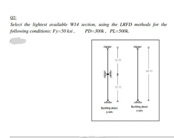 Q2:
Select the lightest available W14
following conditions: Fy=50 ksi,
section, using the LRFD methods for the
PD=300k, PL=500k.
15 ft
30 ft
Auto
wy
15. ft
min
Buckling about
y-axis
frm
Buckling about
x-axis