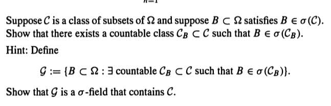Suppose C is a class of subsets of 22 and suppose BC 2 satisfies B € σ (C).
Show that there exists a countable class CB C C such that B E O (CB).
Hint: Define
9:= {BC 2:3 countable CB C C such that B E o (CB)}.
Show that G is a o-field that contains C.