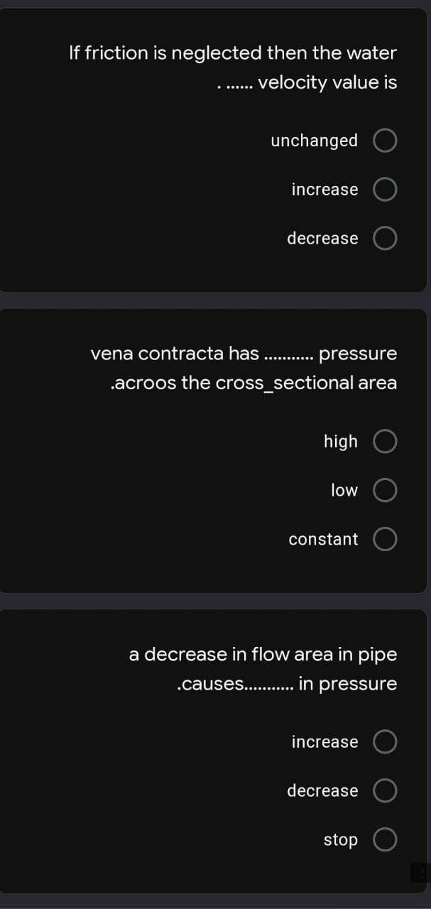 If friction is neglected then the water
....... velocity value is
unchanged
increase
decrease
vena contracta has
pressure
.acroos the cross_sectional area
high
low
constant
a decrease in flow area in pipe
.causes............ in pressure
increase
decrease
stop