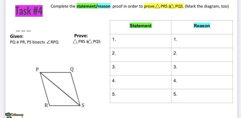 Complete the statement/reason proof in order to prove A PRS A PQS. (Mark the diagram, too)
Task #4
Statement
Reason
Given:
Prove:
1.
1.
PQ É PR, PS bisects ZRPQ
A PRS A PQS
2.
2.
3.
Q
4.
4.
5.
R
3.
5.
