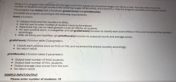 Write a C++ program that caleulates the average score from a given list of positive integers (0-100) by a user. And also determines the
number of students who got scores in the following ranges: 60-80 (PASS), and 0-60 (FAIL). Then the program calculates and outputs results.
This program has main) with 2 functions: gradeCount() and printResults().
Complete the program according to the following requirements:
main() function:
• Initialize PASS and FAIL counters to ZERO.
• Ask the user to enter number of student scores to be entered.
• Repeat ask the user to input positive scores (0-100) for all students.
• For each positive score, sum-together and call gradeCount() function to classify each score (PASS or FAIL) and increment the counters
accordingly.
• After all scores are classified, call printResults() function to output all counts and average scores.
gradeCount( ) function takes 3 parameters:
Classify each positive score as PASS or FAIL and increment the shared counters accordingly.
• No return result.
printResults( ) function takes 3 parameters:
• Output total number of PASS students.
• Output total number of FAIL students.
• Output average class scores from the sum.
• No return result.
SAMPLE INPUT/OUTPUT
Please enter number of students: 10
