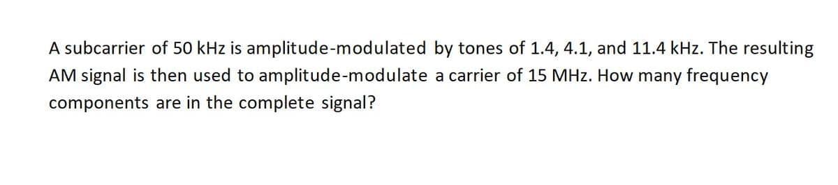 A subcarrier of 50 kHz is amplitude-modulated by tones of 1.4, 4.1, and 11.4 kHz. The resulting
AM signal is then used to amplitude-modulate a carrier of 15 MHz. How many frequency
components are in the complete signal?
