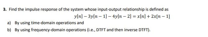 3. Find the impulse response of the system whose input-output relationship is defined as
yln] – 3yln – 1] – 4y[n – 2] = x[n] + 2x[n – 1]
a) By using time-domain operations and
b) By using frequency-domain operations (i.e., DTFT and then inverse DTFT).
