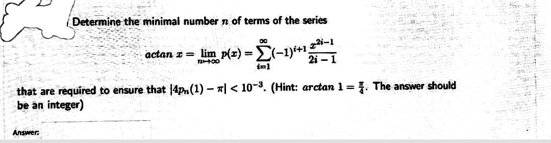 Determine the minimal number n of terms of the series
actan z = lim p(x) = -1i+1 -1
2i – 1
(-1
that are required to ensure that 4pm(1)- | < 10-3. (Hint: arctan 1 = . The answer should
be an integer)
Answer.
