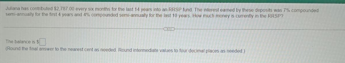 Juliana has contributed $2,787.00 every six months for the last 14 years into an RRSP fund. The interest earned by these deposits was 7% compounded
semi-annually for the first 4 years and 4% compounded semi-annually for the last 10 years. How much money is currently in the RRSP?
The balance is $
(Round the final answer to the nearest cent as needed. Round intermediate values to four decimal places as needed.)
