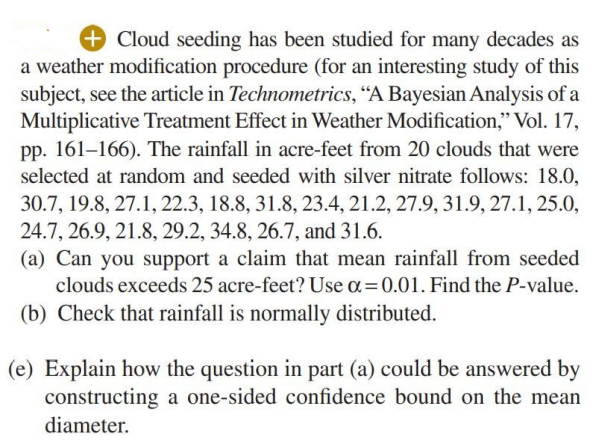 +Cloud seeding has been studied for many decades as
a weather modification procedure (for an interesting study of this
subject, see the article in Technometrics, "A Bayesian Analysis of a
Multiplicative Treatment Effect in Weather Modification," Vol. 17,
pp. 161–166). The rainfall in acre-feet from 20 clouds that were
selected at random and seeded with silver nitrate follows: 18.0,
30.7, 19.8, 27.1, 22.3, 18.8, 31.8, 23.4, 21.2, 27.9, 31.9, 27.1, 25.0,
24.7, 26.9, 21.8, 29.2, 34.8, 26.7, and 31.6.
(a) Can you support a claim that mean rainfall from seeded
clouds exceeds 25 acre-feet? Use a=0.01. Find the P-value.
(b) Check that rainfall is normally distributed.
(e) Explain how the question in part (a) could be answered by
constructing a one-sided confidence bound on the mean
diameter.
