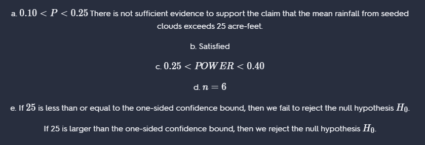 a. 0.10 < P < 0.25 There is not sufficient evidence to support the claim that the mean rainfall from seeded
clouds exceeds 25 acre-feet
b. Satisfied
c. 0.25 < POWER < 0.40
d. n = 6
e. If 25 is less than or equal to the one-sided confidence bound, then we fail to reject the null hypothesis Ho.
If 25 is larger than the one-sided confidence bound, then we reject the null hypothesis Ho.
