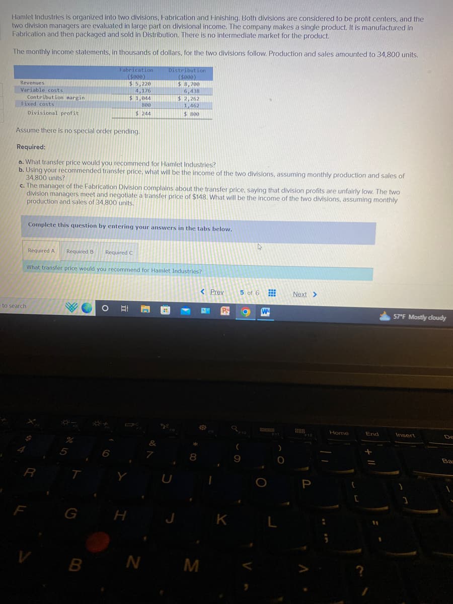 Hamlet Industries is organized into two divisions, Fabrication and Finishing. Both divisions are considered to be profit centers, and the
two division managers are evaluated in large part on divisional income. The company makes a single product. It is manufactured in
Fabrication and then packaged and sold in Distribution. There is no intermediate market for the product.
The monthly income statements, in thousands of dollars, for the two divisions follow. Production and sales amounted to 34,800 units.
Revenues
Variable costs
Contribution margin
Fixed costs
Divisional profit
Assume there is no special order pending.
Required:
a. What transfer price would you recommend for Hamlet Industries?
b. Using your recommended transfer price, what will be the income of the two divisions, assuming monthly production and sales of
34,800 units?
to search
c. The manager of the Fabrication Division complains about the transfer price, saying that division profits are unfairly low. The two
division managers meet and negotiate a transfer price of $148. What will be the income of the two divisions, assuming monthly
production and sales of 34,800 units.
4
Complete this question by entering your answers in the tabs below.
R
Required A Required B Required C
What transfer price would you recommend for Hamlet Industries?
F
%
Fabrication
($000)
$5,220
4,176
$1,044
800
$244
5
T
G
B
6
Distribution
($000)
$8,700
6,438
$2,262
1,462
$ 800
H
N
&
7
tyl
8
< Prev
M
L
O
Pa
K
5 of 6
9
O W
F11
)
O
L
Next >
888
F12
P
Home
{
[
End
-
11
57°F Mostly cloudy
Insert
]
De
Bas