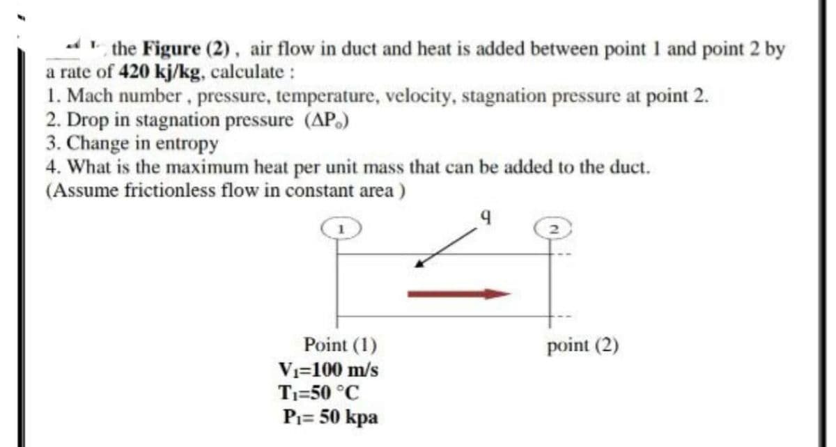 the Figure (2), air flow in duct and heat is added between point I and point 2 by
a rate of 420 kj/kg, calculate :
1. Mach number, pressure, temperature, velocity, stagnation pressure at point 2.
2. Drop in stagnation pressure (AP.)
3. Change in entropy
4. What is the maximum heat per unit mass that can be added to the duct.
(Assume frictionless flow in constant area )
Point (1)
point (2)
Vi=100 m/s
Ti=50 °C
Pi= 50 kpa
