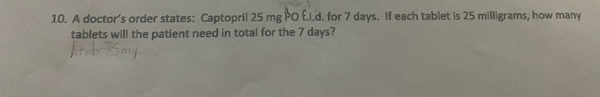 10. A doctor's order states: Captopril 25 mg PO E.i.d. for 7 days. If each tablet is 25 milligrams, how many
tablets will the patient need in total for the 7 days?
