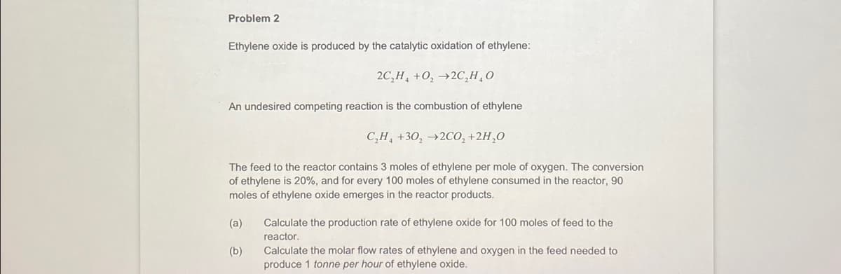 Problem 2
Ethylene oxide is produced by the catalytic oxidation of ethylene:
2C₂H₂ +0₂ →2C₂H₂O
An undesired competing reaction is the combustion of ethylene
C₂H₁ +30₂ →2CO₂ +2H₂O
The feed to the reactor contains 3 moles of ethylene per mole of oxygen. The conversion
of ethylene is 20%, and for every 100 moles of ethylene consumed in the reactor, 90
moles of ethylene oxide emerges in the reactor products.
(a)
(b)
Calculate the production rate of ethylene oxide for 100 moles of feed to the
reactor.
Calculate the molar flow rates of ethylene and oxygen in the feed needed to
produce 1 tonne per hour of ethylene oxide.