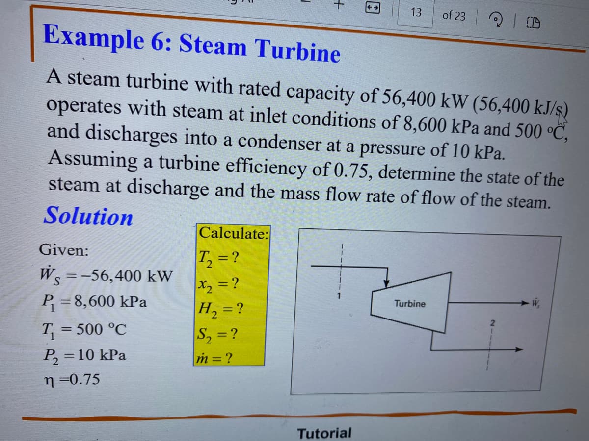Given:
Ws = -56,400 kW
P₁ = 8,600 kPa
T₁ = 500 °C
P₂ = 10 kPa
n=0.75
Calculate:
T₂ = ?
+
Example 6: Steam Turbine
A steam turbine with rated capacity of 56,400 kW (56,400 kJ/s)
operates with steam at inlet conditions of 8,600 kPa and 500 °C,
and discharges into a condenser at a pressure of 10 kPa.
Assuming a turbine efficiency of 0.75, determine the state of the
steam at discharge and the mass flow rate of flow of the steam.
Solution
x₂ = ?
H₂ = ?
S₂ = ?
m=?
13 of 23
Tutorial
20:0
Turbine