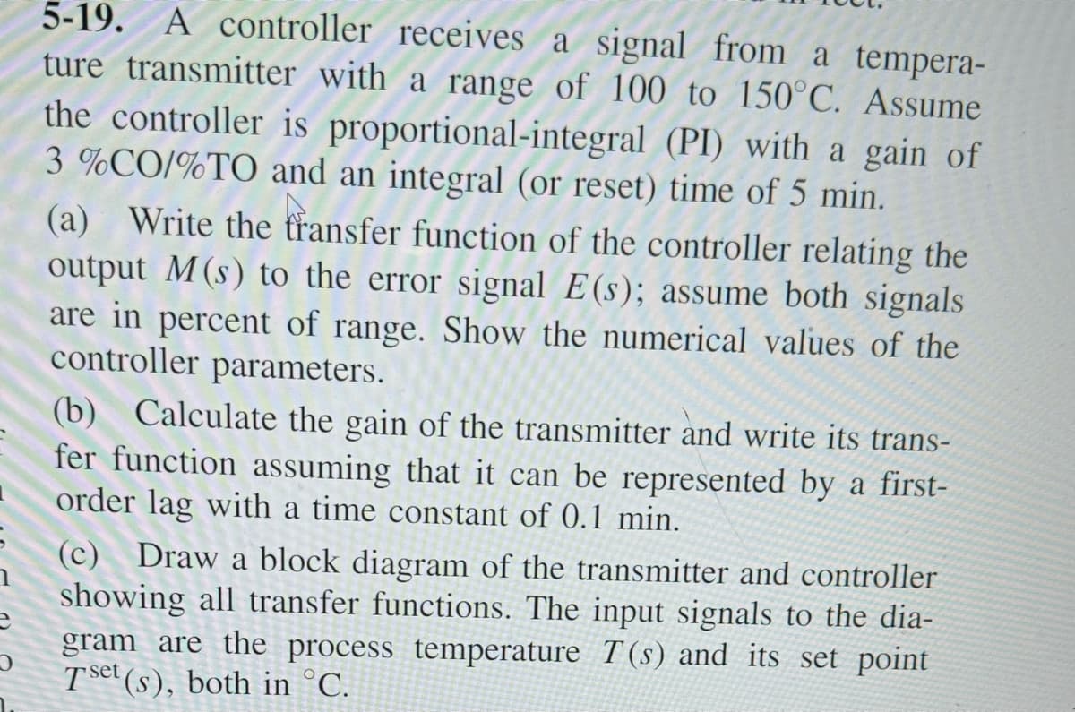 S
e
5-19. A controller receives a signal from a tempera-
ture transmitter with a range of 100 to 150°C. Assume
the controller is proportional-integral (PI) with a gain of
3%CO/%TO and an integral (or reset) time of 5 min.
(a) Write the transfer function of the controller relating the
output M (s) to the error signal E(s); assume both signals
are in percent of range. Show the numerical values of the
controller parameters.
(b) Calculate the gain of the transmitter and write its trans-
fer function assuming that it can be represented by a first-
order lag with a time constant of 0.1 min.
(c) Draw a block diagram of the transmitter and controller
showing all transfer functions. The input signals to the dia-
gram are the process temperature T(s) and its set point
Tset (s), both in °C.