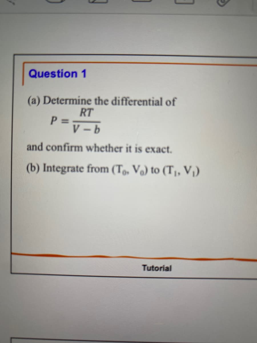 Question 1
3
(a) Determine the differential of
RT
P = V-b
and confirm whether it is exact.
(b) Integrate from (To, V₂) to (T₁, V₁)
Tutorial