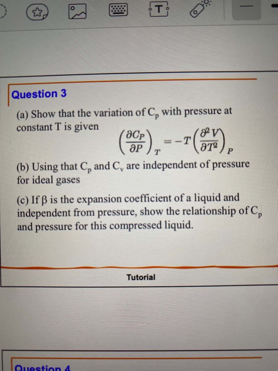 T
Question 3
(a) Show that the variation of C, with pressure at
constant T is given
(30), -- (OM),
-T
T
P
(b) Using that C, and C, are independent of pressure
for ideal gases
Question 4
(c) If ß is the expansion coefficient of a liquid and
independent from pressure, show the relationship of C
and pressure for this compressed liquid.
Tutorial