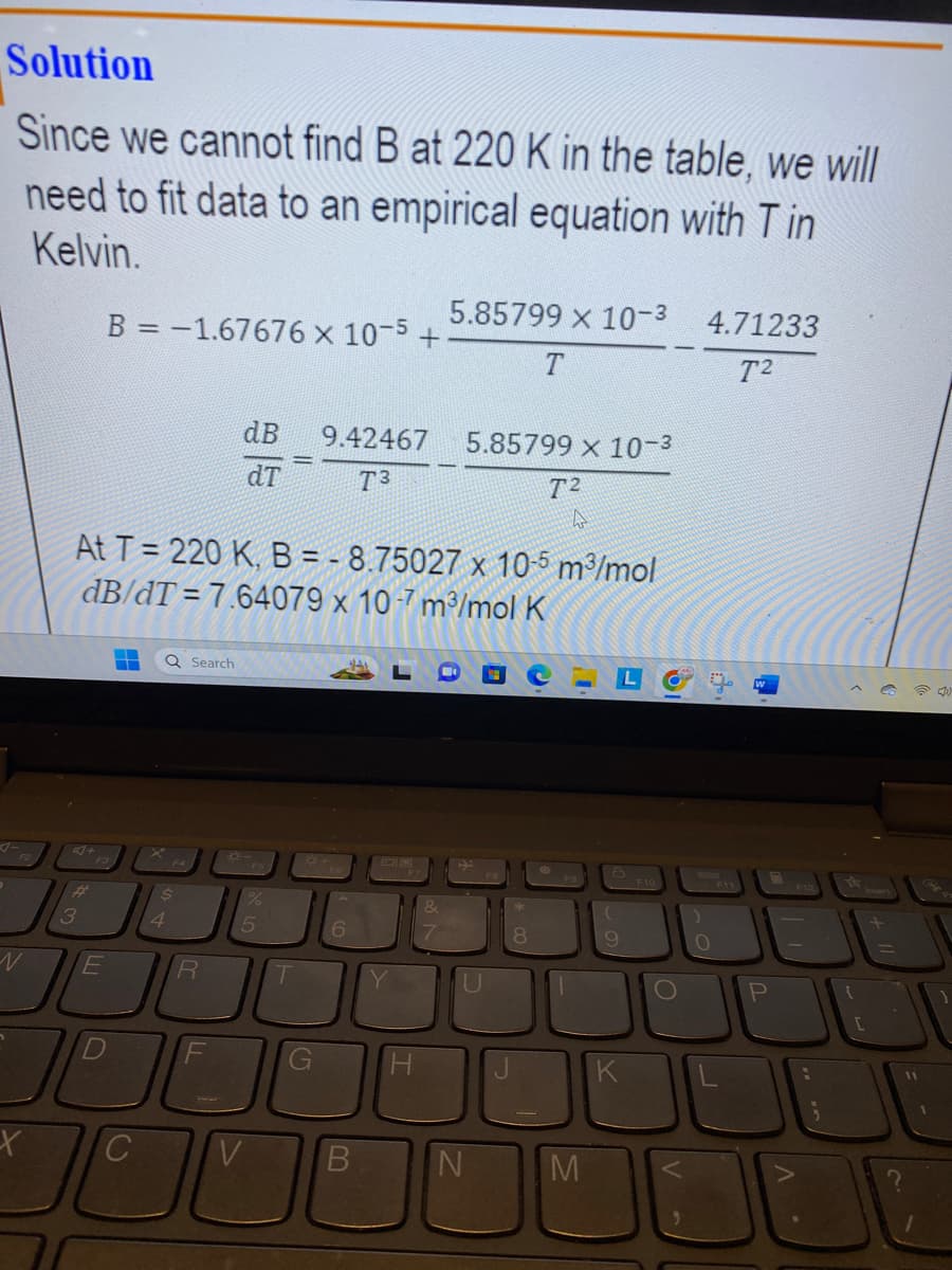 Solution
Since we cannot find B at 220 K in the table, we will
need to fit data to an empirical equation with Tin
Kelvin.
X
#
3
B = -1.67676 x 10-5
F3
E
-
At T = 220 K, B = -8.75027 x 10-5 m³/mol
dB/dT=7.64079 x 10-7 m³/mol K
64079 x 107 m³/m
4
10
C
Q Search
$
dB
R
dT
*-
5
T
G
9.42467
T3
+
6
H
5.85799 x 10-³
5.85799 x 10-3
T2
N
4
J
M
(
9
K
O
)
4.71233
T2
O
W
P
;
[
JE